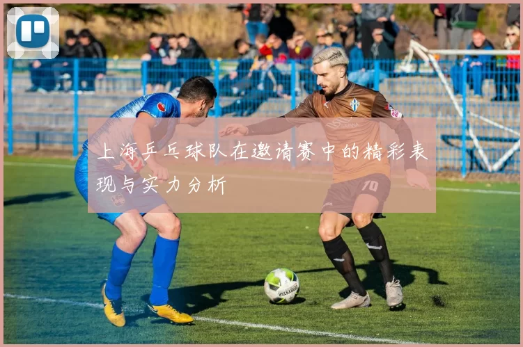 上海乒乓球队在邀请赛中的精彩表现与实力分析