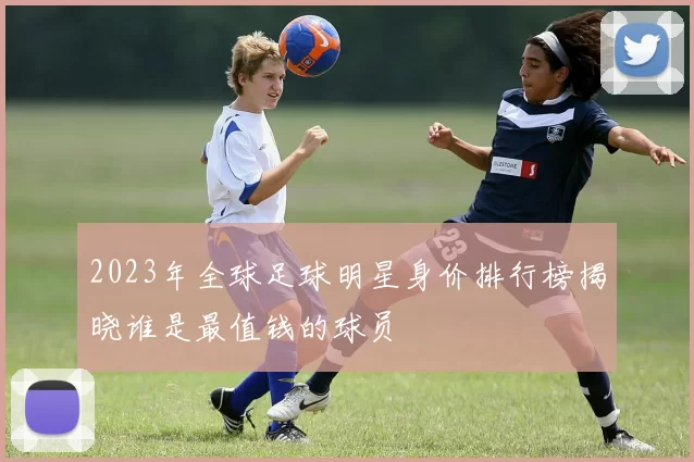 2023年全球足球明星身价排行榜揭晓谁是最值钱的球员
