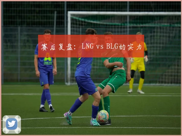 赛后复盘：LNG vs BLG的实力