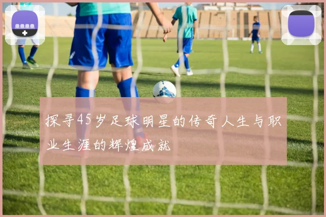 探寻45岁足球明星的传奇人生与职业生涯的辉煌成就