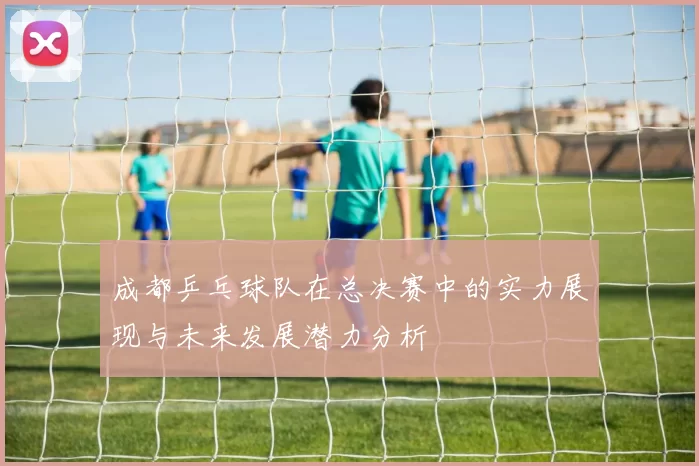 成都乒乓球队在总决赛中的实力展现与未来发展潜力分析