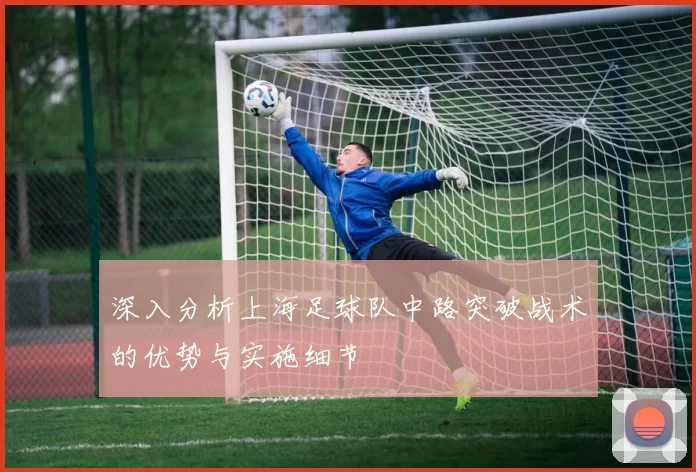 深入分析上海足球队中路突破战术的优势与实施细节