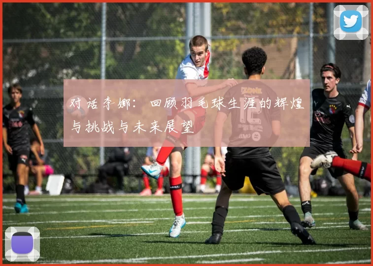 对话李娜：回顾羽毛球生涯的辉煌与挑战与未来展望
