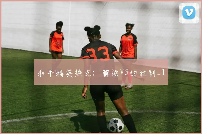 和平精英热点：解读V5的控制_1