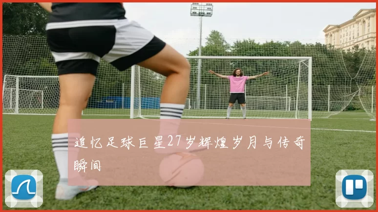 追忆足球巨星27岁辉煌岁月与传奇瞬间