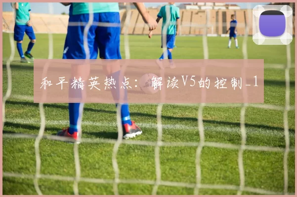 和平精英热点：解读V5的控制_1