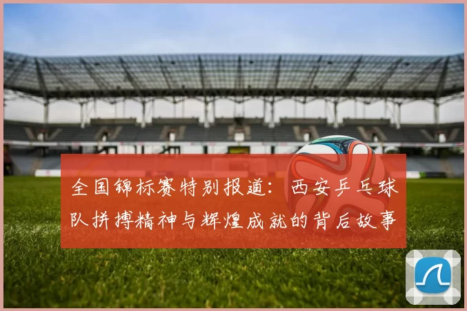 全国锦标赛特别报道：西安乒乓球队拼搏精神与辉煌成就的背后故事
